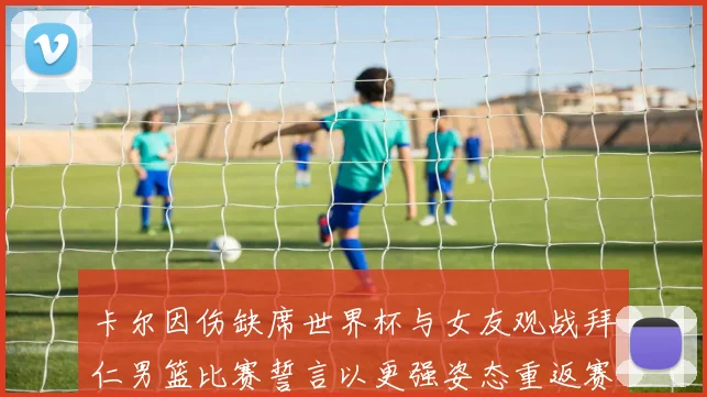 卡尔因伤缺席世界杯与女友观战拜仁男篮比赛誓言以更强姿态重返赛场