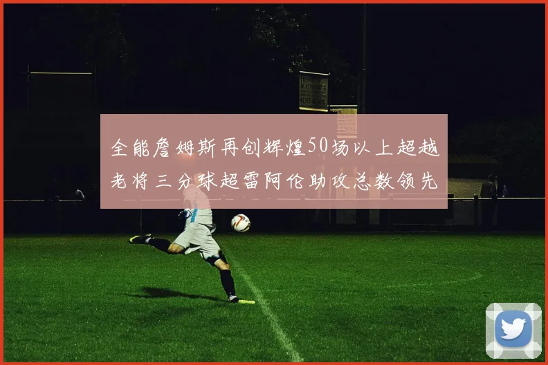 全能詹姆斯再创辉煌50场以上超越老将三分球超雷阿伦助攻总数领先隆多