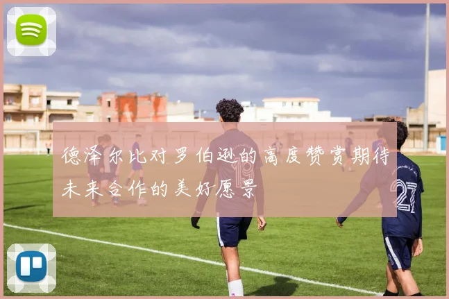 德泽尔比对罗伯逊的高度赞赏期待未来合作的美好愿景