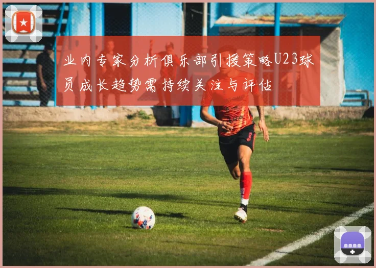 业内专家分析俱乐部引援策略U23球员成长趋势需持续关注与评估