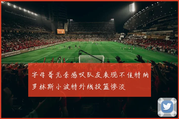 字母哥无奈感叹队友表现不佳特纳罗林斯小波特外线投篮惨淡