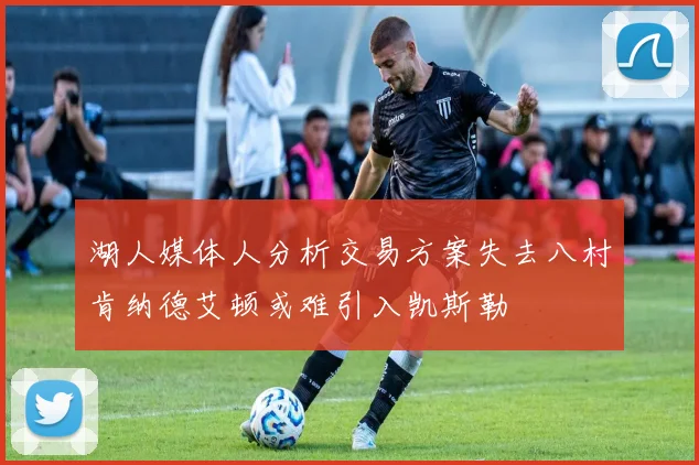 湖人媒体人分析交易方案失去八村肯纳德艾顿或难引入凯斯勒