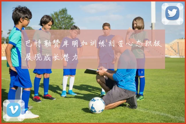 巴特勒赞库明加训练刻苦心态积极展现成长潜力