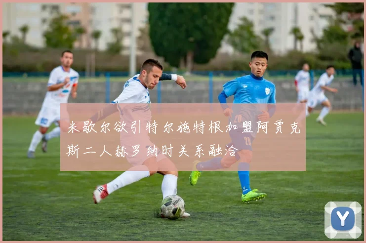 米歇尔欲引特尔施特根加盟阿贾克斯二人赫罗纳时关系融洽