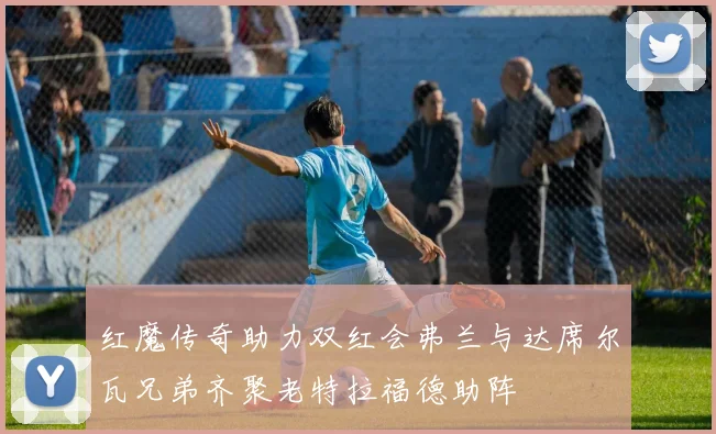 红魔传奇助力双红会弗兰与达席尔瓦兄弟齐聚老特拉福德助阵