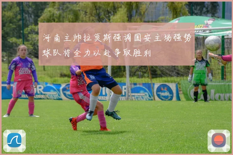 河南主帅拉莫斯强调国安主场强势球队将全力以赴争取胜利