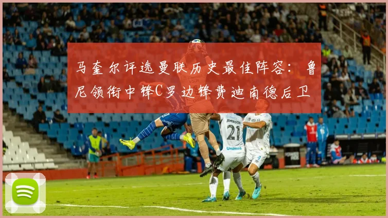马奎尔评选曼联历史最佳阵容：鲁尼领衔中锋C罗边锋费迪南德后卫