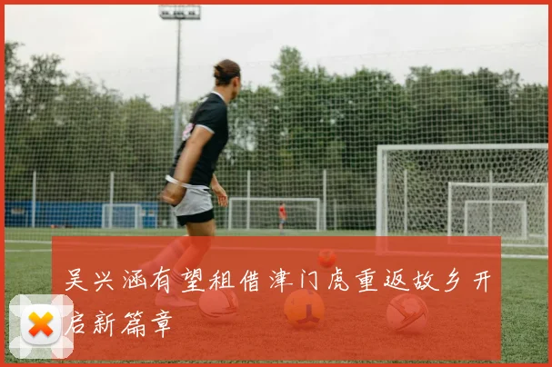 吴兴涵有望租借津门虎重返故乡开启新篇章