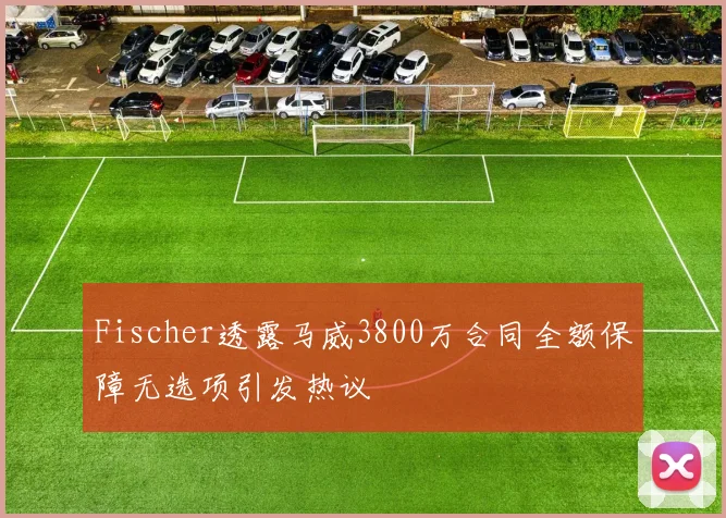 Fischer透露马威3800万合同全额保障无选项引发热议