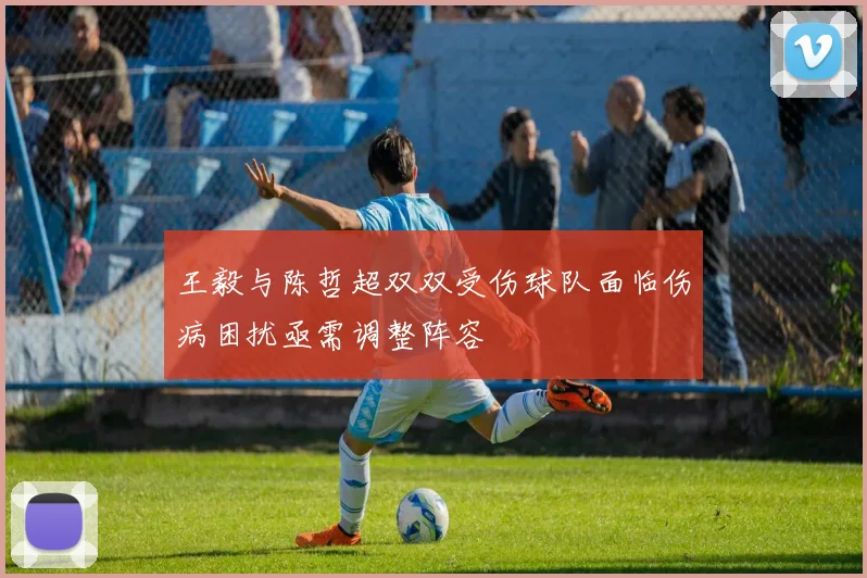 王毅与陈哲超双双受伤球队面临伤病困扰亟需调整阵容