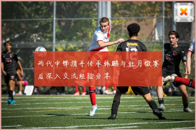 两代中锋携手传承韩鹏与杜月徵赛后深入交流经验分享