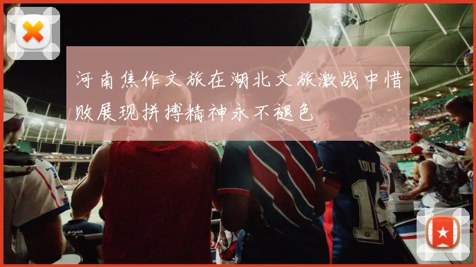 河南焦作文旅在湖北文旅激战中惜败展现拼搏精神永不褪色