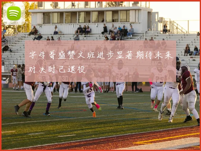 字母哥盛赞文班进步显著期待未来对决时已退役