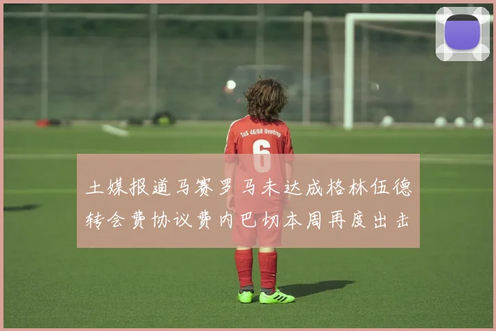 土媒报道马赛罗马未达成格林伍德转会费协议费内巴切本周再度出击