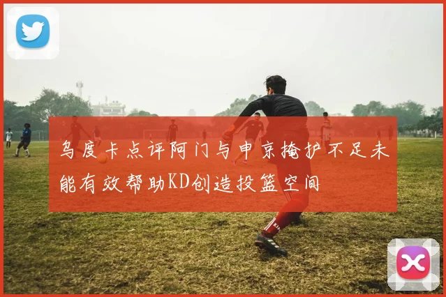 乌度卡点评阿门与申京掩护不足未能有效帮助KD创造投篮空间